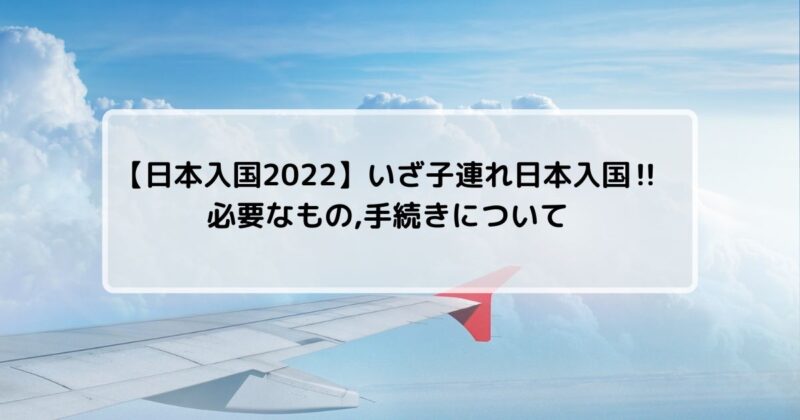 【日本入国2022】いざ子連れ日本入国‼必要なもの,手続きについて