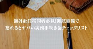 海外赴任帯同者必見！渡航準備で忘れるとヤバい実務手続き＆チェックリスト