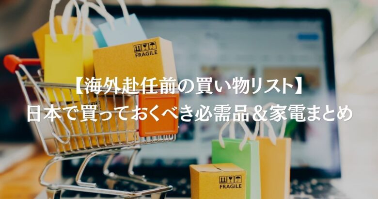 【海外赴任前の買い物リスト】日本で買っておくべき必需品＆家電まとめ