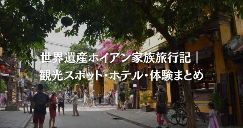 世界遺産ホイアン家族旅行記｜観光スポット・ホテル・体験まとめ